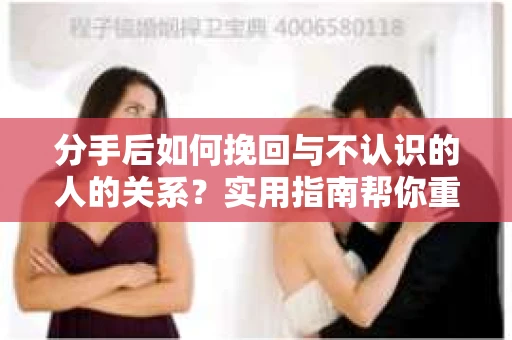 分手后如何挽回与不认识的人的关系？实用指南帮你重拾失去的联结