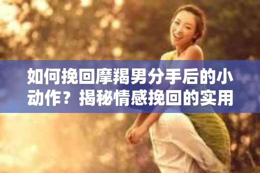 如何挽回摩羯男分手后的小动作？揭秘情感挽回的实用策略