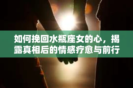 如何挽回水瓶座女的心，揭露真相后的情感疗愈与前行计划