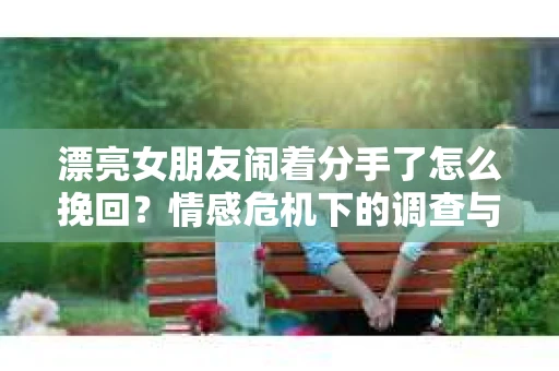 漂亮女朋友闹着分手了怎么挽回？情感危机下的调查与应对策略