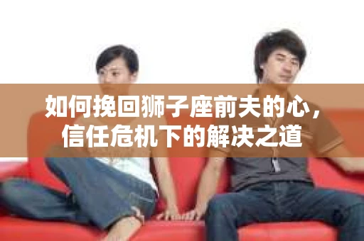 如何挽回狮子座前夫的心，信任危机下的解决之道