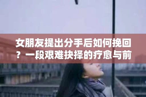 女朋友提出分手后如何挽回？一段艰难抉择的疗愈与前行之路