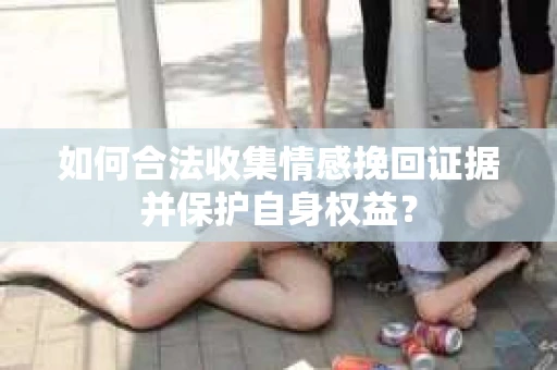 如何合法收集情感挽回证据并保护自身权益? 如何合法收集情感挽回证据并保护自身权益?
