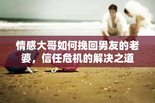 情感大哥如何挽回男友的老婆，信任危机的解决之道