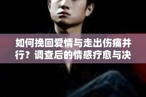 如何挽回爱情与走出伤痛并行？调查后的情感疗愈与决策指南