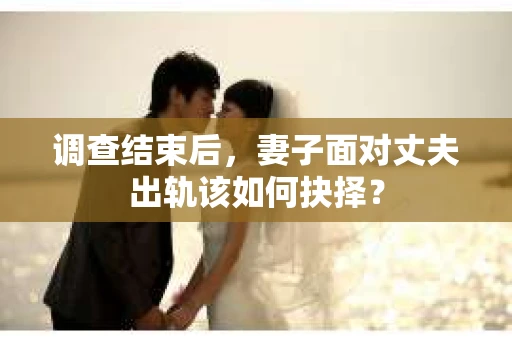 调查结束后，妻子面对丈夫出轨该如何抉择？