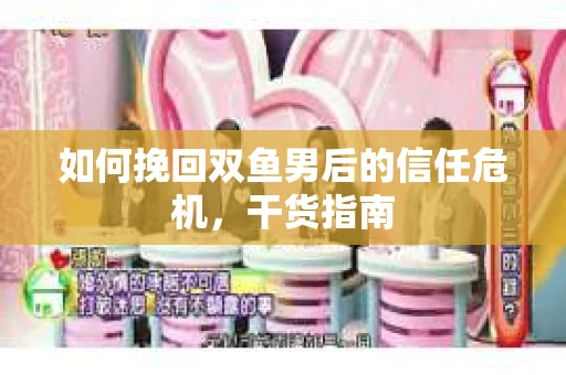 如何挽回双鱼男后的信任危机，干货指南