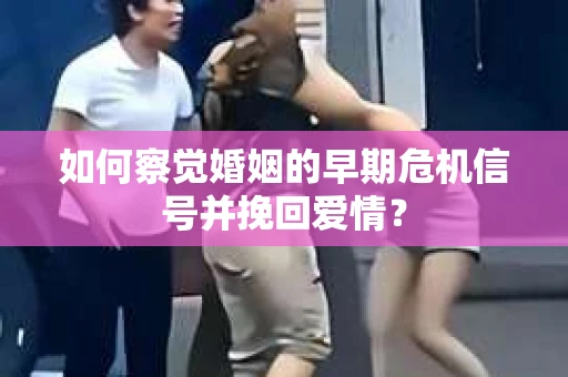 如何察觉婚姻的早期危机信号并挽回爱情？