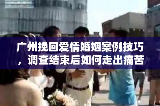 广州挽回爱情婚姻案例技巧，调查结束后如何走出痛苦并做出明智决策？