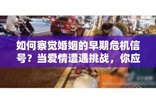 如何察觉婚姻的早期危机信号？当爱情遭遇挑战，你应该怎么办？