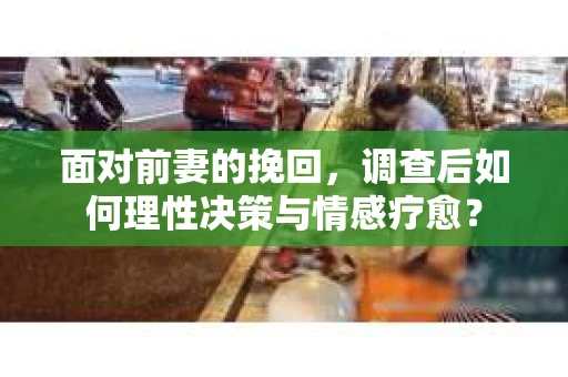 面对前妻的挽回，调查后如何理性决策与情感疗愈？