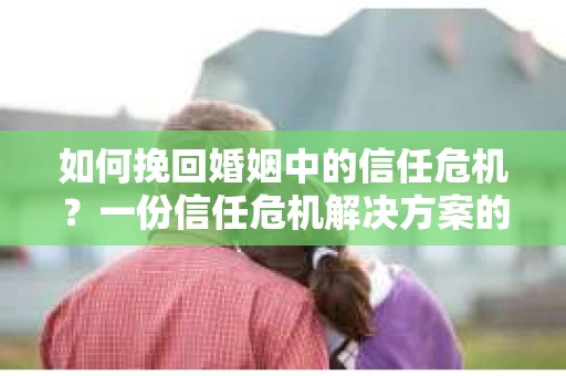 如何挽回婚姻中的信任危机？一份信任危机解决方案的干货指南