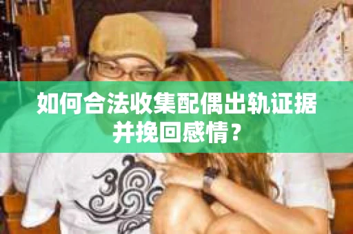 如何合法收集配偶出轨证据并挽回感情？
