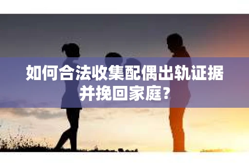 如何合法收集配偶出轨证据并挽回家庭？