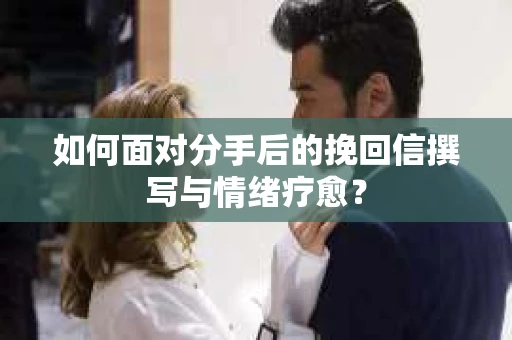 如何面对分手后的挽回信撰写与情绪疗愈？