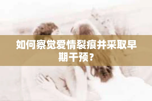 如何察觉爱情裂痕并采取早期干预? 如何察觉爱情裂痕并采取早期干预?
