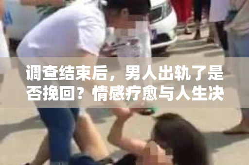 调查结束后，男人出轨了是否挽回？情感疗愈与人生决策的干货指南