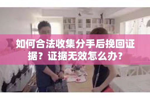 如何合法收集分手后挽回证据？证据无效怎么办？