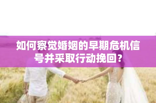 如何察觉婚姻的早期危机信号并采取行动挽回？