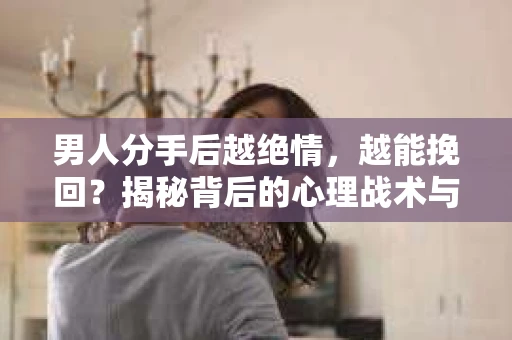 男人分手后越绝情，越能挽回？揭秘背后的心理战术与实际操作