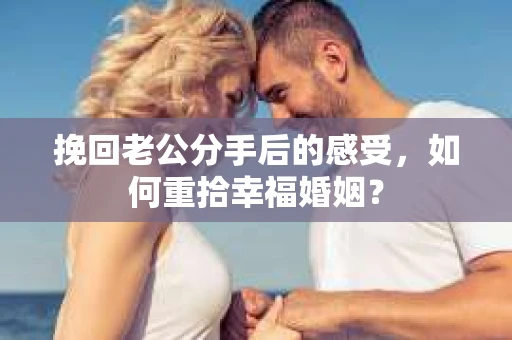 挽回老公分手后的感受，如何重拾幸福婚姻？