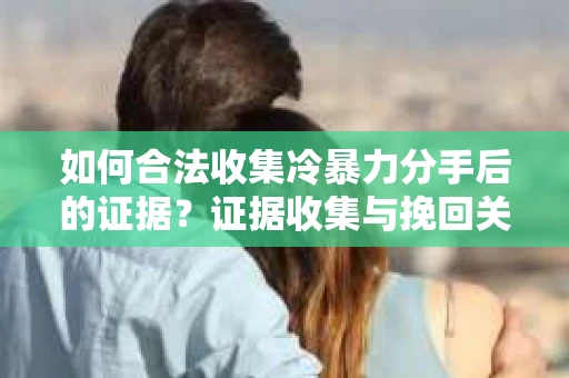 如何合法收集冷暴力分手后的证据？证据收集与挽回关系怎么办？