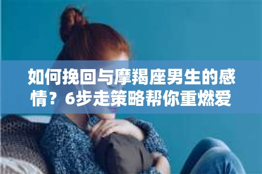 如何挽回与摩羯座男生的感情？6步走策略帮你重燃爱情之火