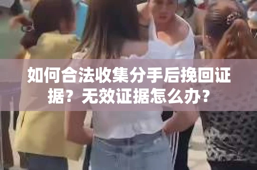 如何合法收集分手后挽回证据？无效证据怎么办？