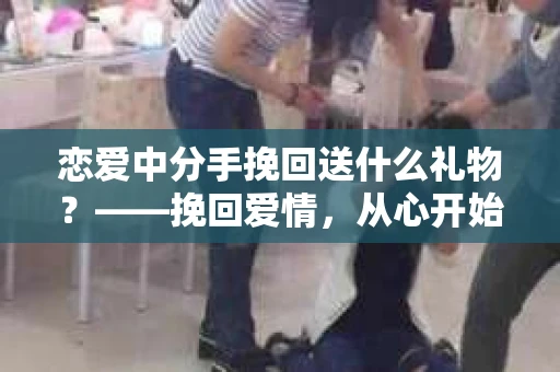 恋爱中分手挽回送什么礼物？——挽回爱情，从心开始