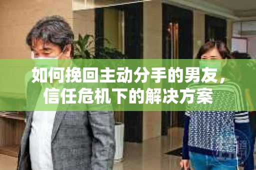 如何挽回主动分手的男友，信任危机下的解决方案