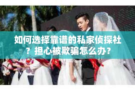 如何选择靠谱的私家侦探社？担心被欺骗怎么办？