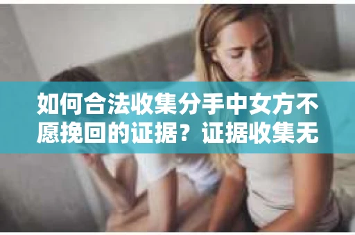 如何合法收集分手中女方不愿挽回的证据？证据收集无效怎么办？