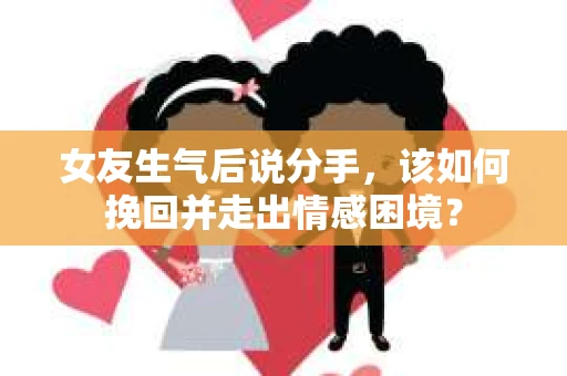 女友生气后说分手，该如何挽回并走出情感困境？