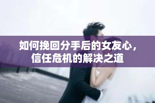 如何挽回分手后的女友心，信任危机的解决之道