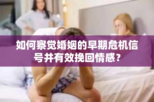 如何察觉婚姻的早期危机信号并有效挽回情感？