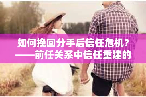 如何挽回分手后信任危机？——前任关系中信任重建的实用指南