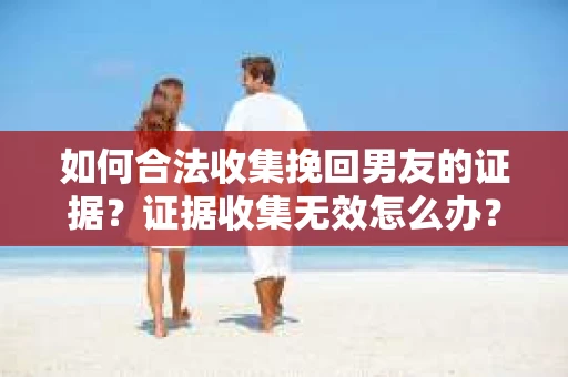 如何合法收集挽回男友的证据？证据收集无效怎么办？