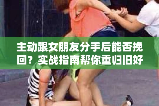 主动跟女朋友分手后能否挽回？实战指南帮你重归旧好