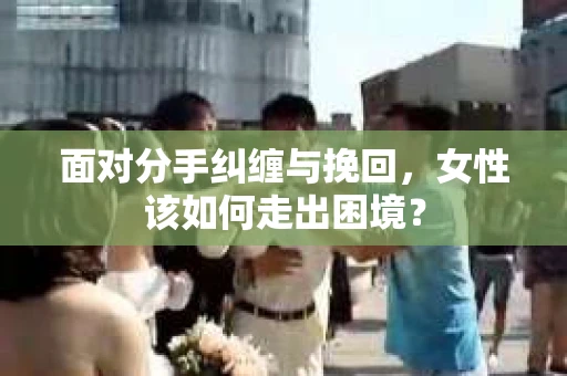 面对分手纠缠与挽回，女性该如何走出困境？