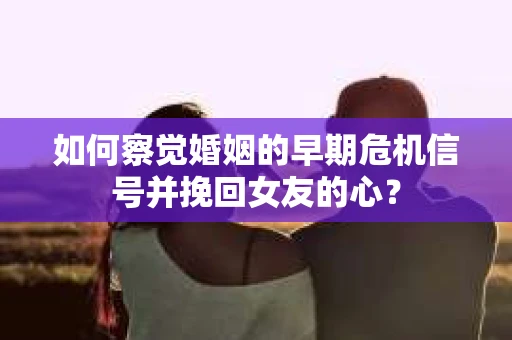 如何察觉婚姻的早期危机信号并挽回女友的心？