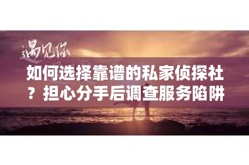 如何选择靠谱的私家侦探社？担心分手后调查服务陷阱怎么办？