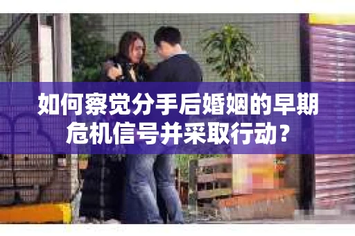 如何察觉分手后婚姻的早期危机信号并采取行动？