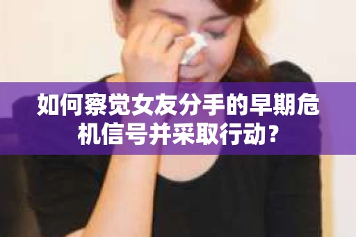 如何察觉女友分手的早期危机信号并采取行动？