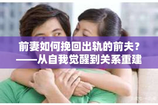 前妻如何挽回出轨的前夫？——从自我觉醒到关系重建的全面指南