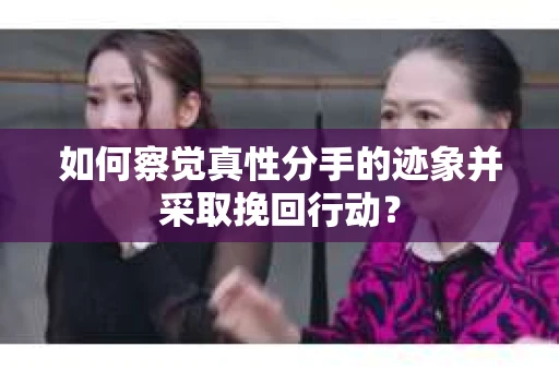如何察觉真性分手的迹象并采取挽回行动？