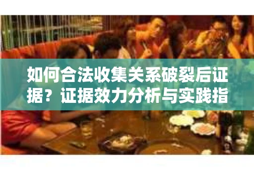 如何合法收集关系破裂后证据？证据效力分析与实践指南