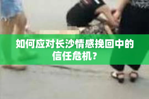 如何应对长沙情感挽回中的信任危机？