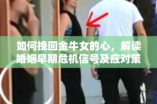 如何挽回金牛女的心，解读婚姻早期危机信号及应对策略