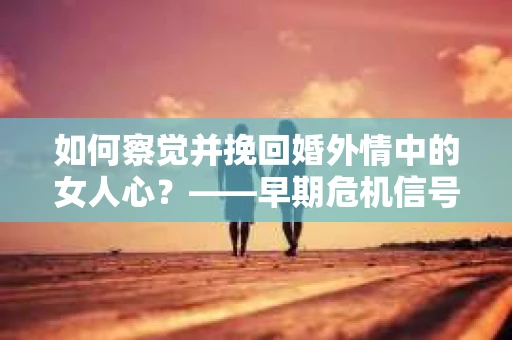 如何察觉并挽回婚外情中的女人心？——早期危机信号与干预策略