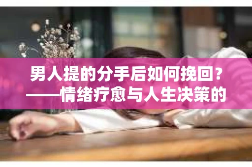 男人提的分手后如何挽回？——情绪疗愈与人生决策的干货指南